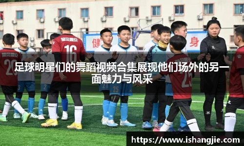 足球明星们的舞蹈视频合集展现他们场外的另一面魅力与风采